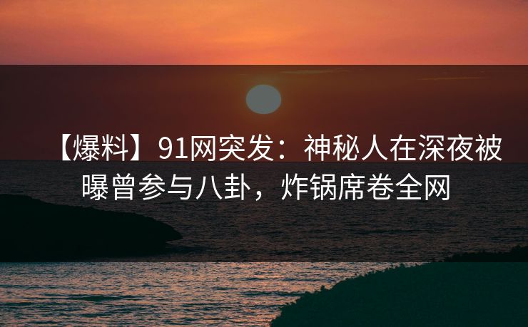 【爆料】91网突发：神秘人在深夜被曝曾参与八卦，炸锅席卷全网