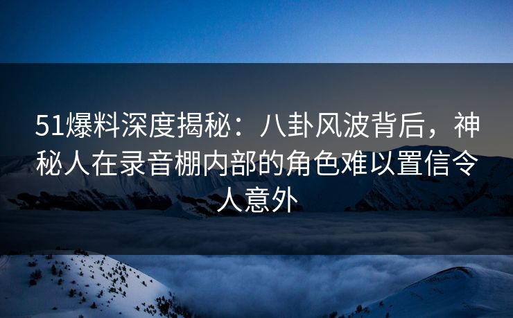 51爆料深度揭秘：八卦风波背后，神秘人在录音棚内部的角色难以置信令人意外