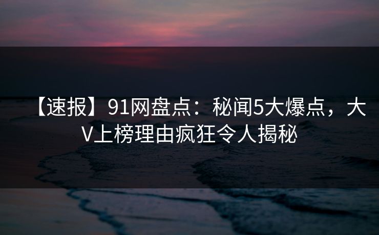 【速报】91网盘点：秘闻5大爆点，大V上榜理由疯狂令人揭秘