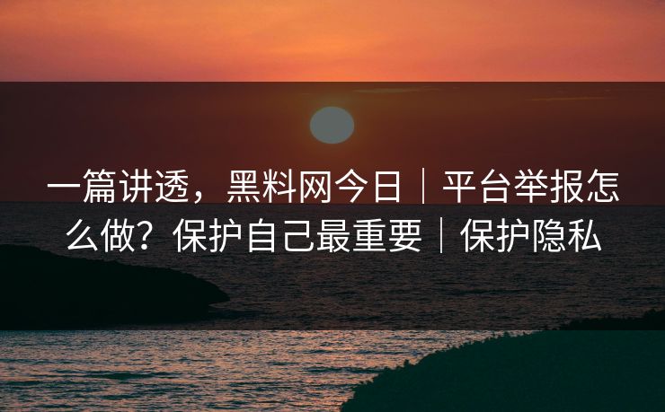 一篇讲透，黑料网今日｜平台举报怎么做？保护自己最重要｜保护隐私