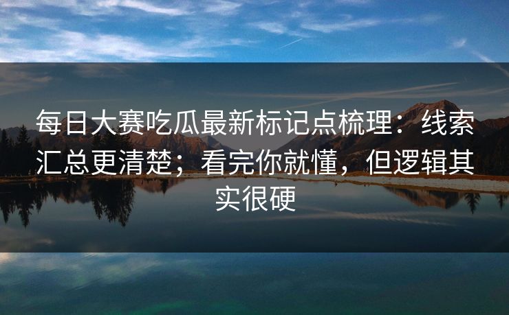 每日大赛吃瓜最新标记点梳理：线索汇总更清楚；看完你就懂，但逻辑其实很硬