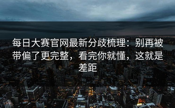 每日大赛官网最新分歧梳理：别再被带偏了更完整，看完你就懂，这就是差距