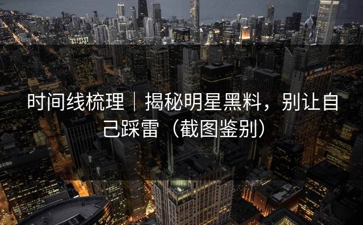 时间线梳理｜揭秘明星黑料，别让自己踩雷（截图鉴别）