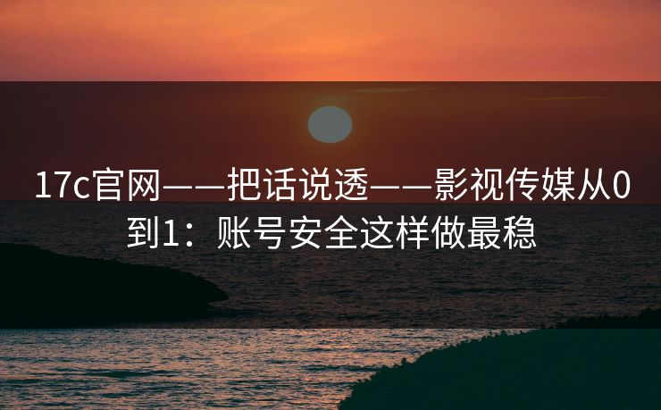 17c官网——把话说透——影视传媒从0到1：账号安全这样做最稳