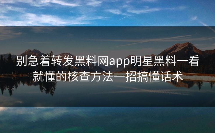 别急着转发黑料网app明星黑料一看就懂的核查方法一招搞懂话术