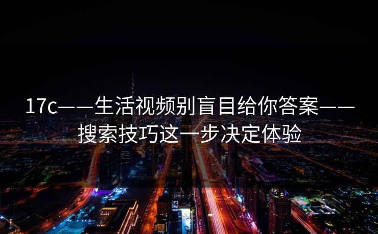 17c——生活视频别盲目给你答案——搜索技巧这一步决定体验 17c——生活视频别盲目给你答案——搜索技巧这一步决定体验