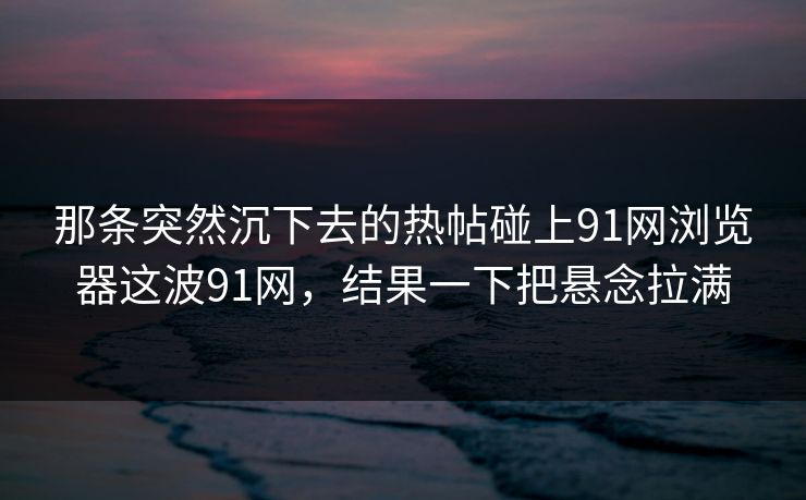 那条突然沉下去的热帖碰上91网浏览器这波91网，结果一下把悬念拉满