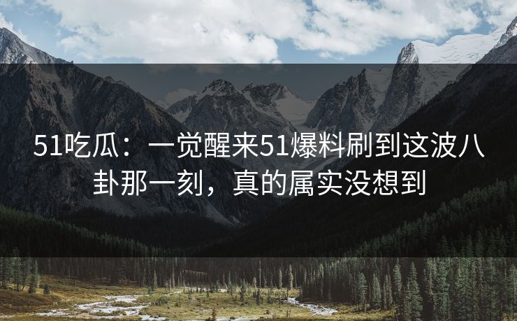 51吃瓜：一觉醒来51爆料刷到这波八卦那一刻，真的属实没想到
